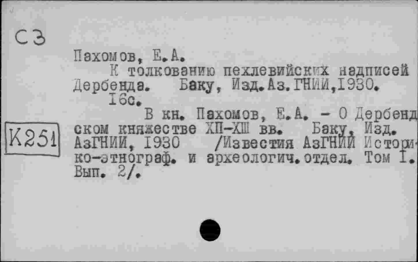 ﻿сз
К251
Пахомов, Е.А.
К толкованию пехлевийских надписей дербенда. Баку, Изд.Аз. ГНИИ,1930.
16с»
В кн. Пахомов, Е.А. - 0 Дербенд сном княжестве ХП-ХШ вв. Баку, Изд. АзГНИИ, 1930 /Известия АзГНИЙ Истоси-ко-этнограф. и археологич.отдел. Том 1. Вып. 2/.